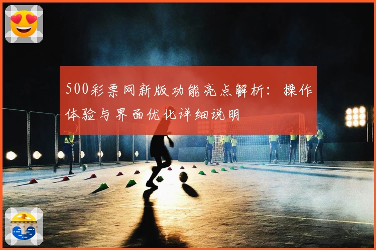 500彩票网新版功能亮点解析：操作体验与界面优化详细说明