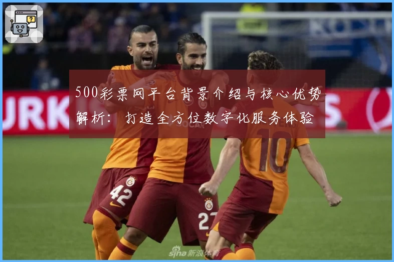 500彩票网平台背景介绍与核心优势解析：打造全方位数字化服务体验
