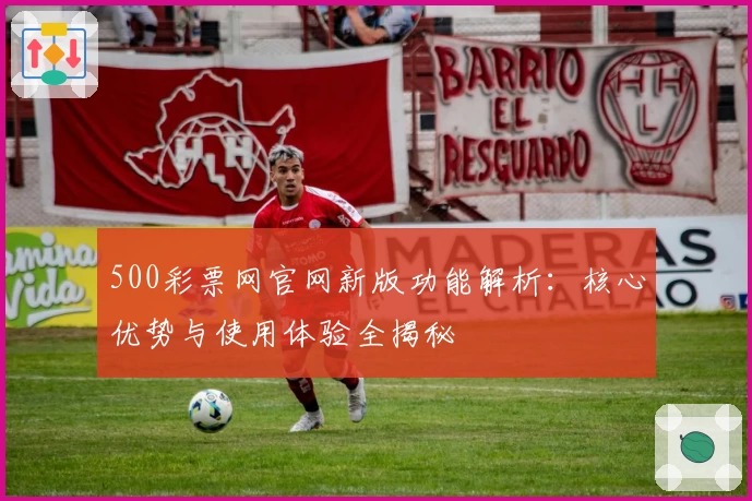 500彩票网官网新版功能解析:核心优势与使用体验全揭秘