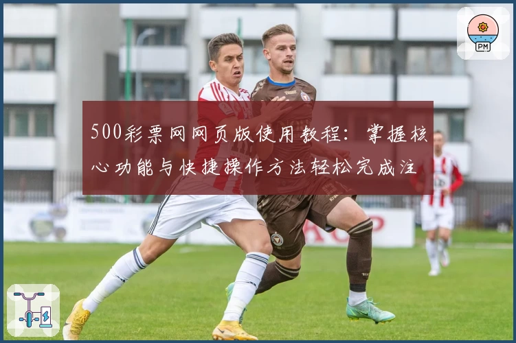 500彩票网网页版使用教程:掌握核心功能与快捷操作方法轻松完成注册