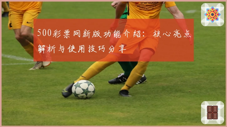 500彩票网新版功能介绍:核心亮点解析与使用技巧分享
