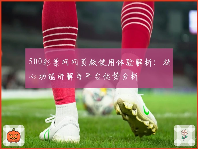 500彩票网网页版使用体验解析：核心功能讲解与平台优势分析