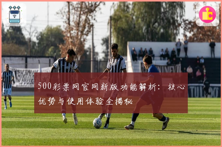 500彩票网官网新版功能解析：核心优势与使用体验全揭秘