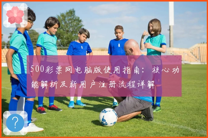500彩票网电脑版使用指南：核心功能解析及新用户注册流程详解