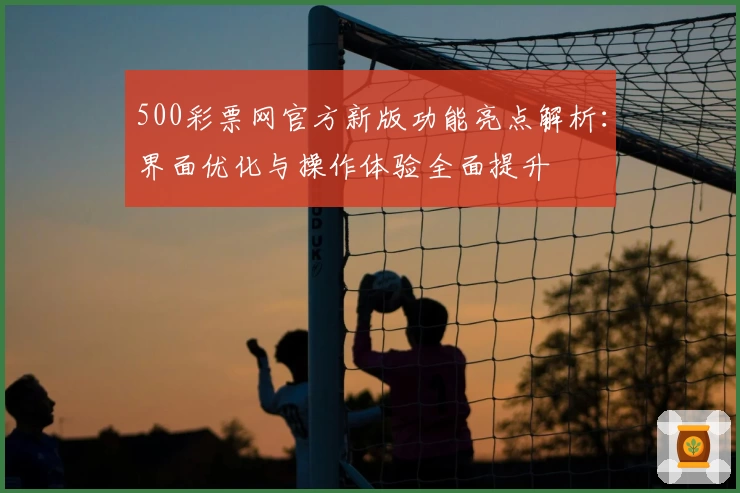 500彩票网官方新版功能亮点解析：界面优化与操作体验全面提升