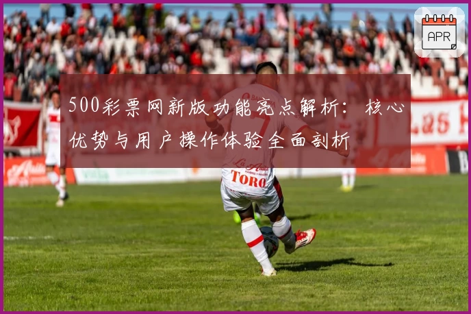 500彩票网新版功能亮点解析：核心优势与用户操作体验全面剖析