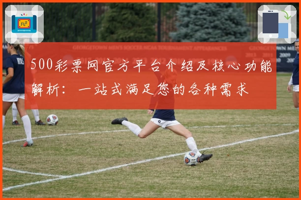 500彩票网官方平台介绍及核心功能解析:一站式满足您的各种需求
